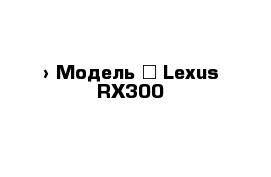  › Модель ­ Lexus RX300